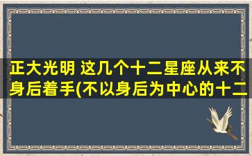 正大光明 这几个十二星座从来不身后着手(不以身后为中心的十二星座，正大光明展现自我)